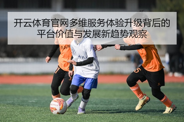 开云体育官网多维服务体验升级背后的平台价值与发展新趋势观察